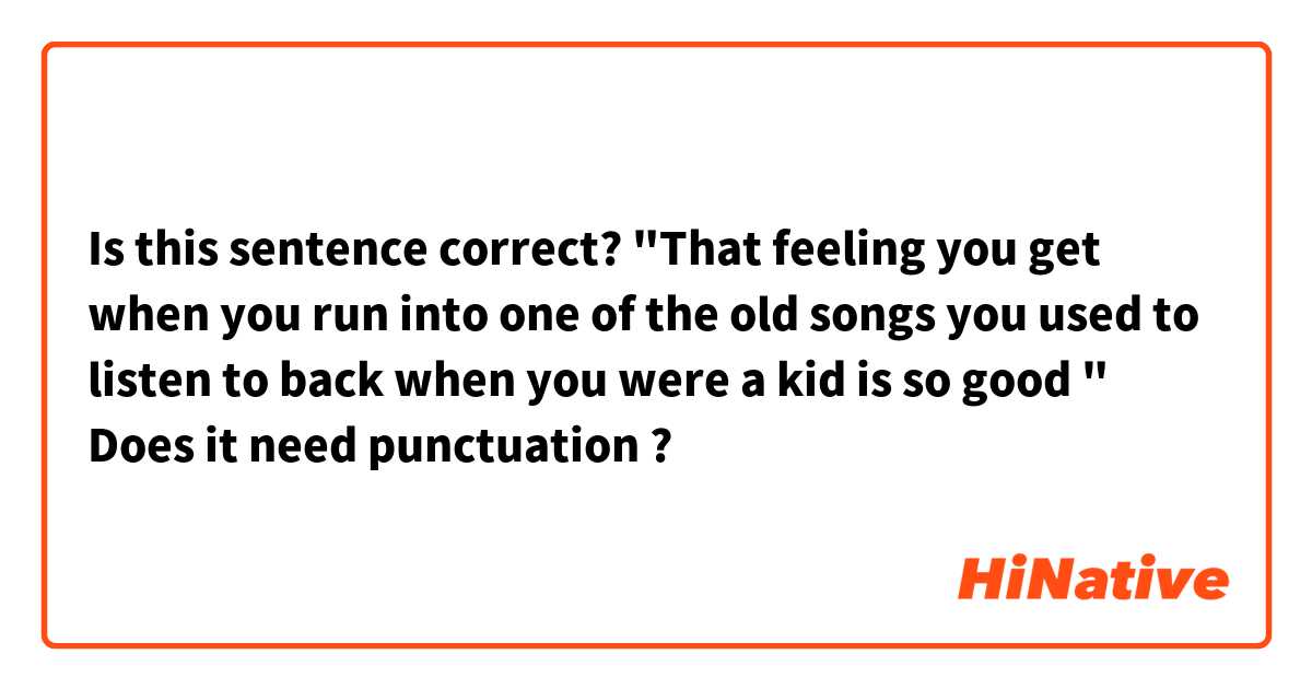 Is this sentence correct?

"That feeling you get when you run into one of the old songs you used to listen to back when you were a kid is so good "

Does it need punctuation ?