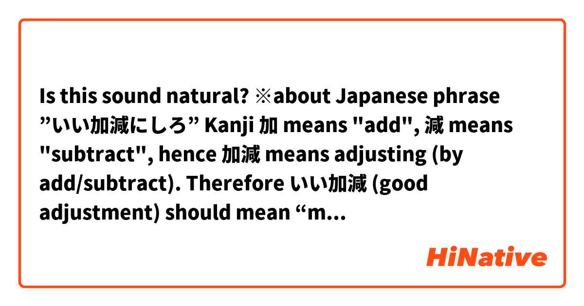 Is this sound natural?

※about Japanese phrase ”いい加減にしろ”

Kanji 加 means "add", 減 means "subtract", hence 加減 means adjusting (by add/subtract).

Therefore いい加減 (good adjustment) should mean “moderate”, and in fact, it does, but doesn’t always used by this meaning.

Normally, いい加減 means "irresponsible" for some reason.

Nonetheless, いい加減にしろ! doesn’t mean “be irresponsible!”.😆

Tricky, isn’t it?

In this phrase, いい加減 is more like “moderate” than "irresponsible".

So いい加減にしろ have the nuance of “you’ve gone too far”, “you crossed the line”.

Other word 適当 also have two completely different meanings, “appropriate” and "irresponsible" like いい加減.

I’m not so sure if this is what you need, nor my English is easy to understand, but I hope this helps!

Thank you！
