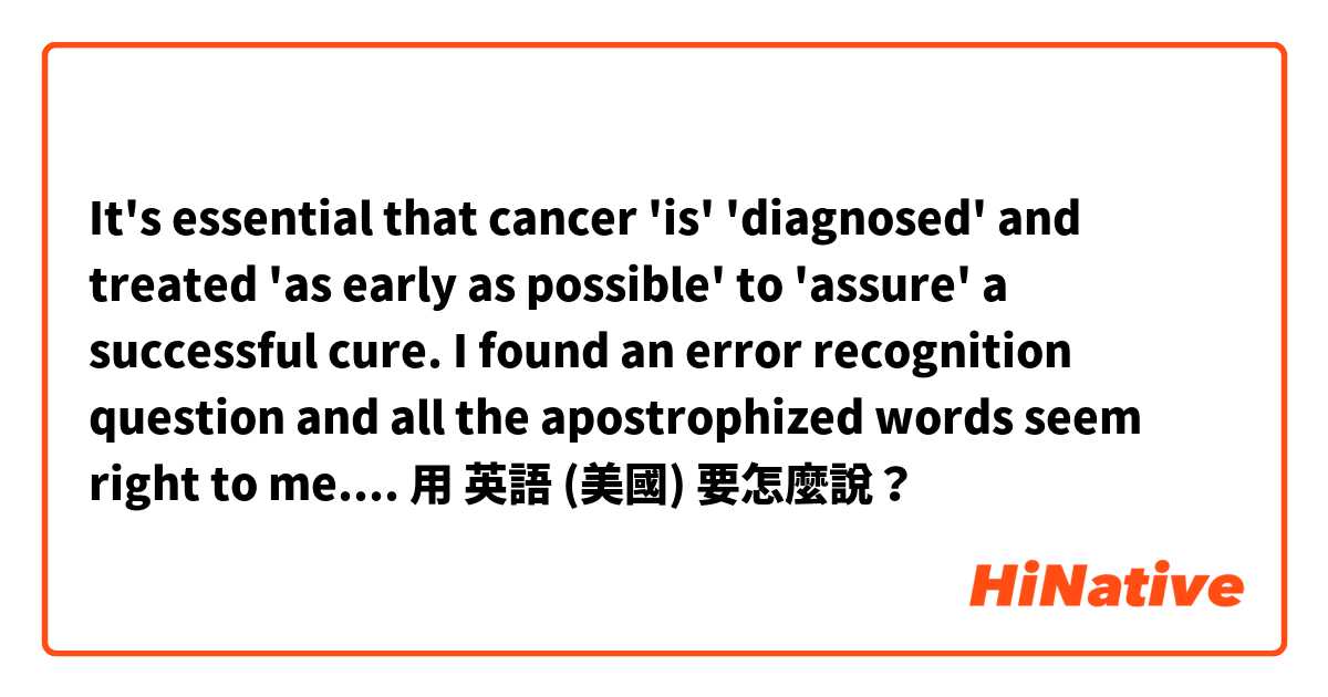 
It's essential that cancer 'is' 'diagnosed' and treated 'as early as possible' to 'assure' a successful cure.
I found an error recognition question and all the apostrophized words seem right to me. Any enlightenment?用 英語 (美國) 要怎麼說？