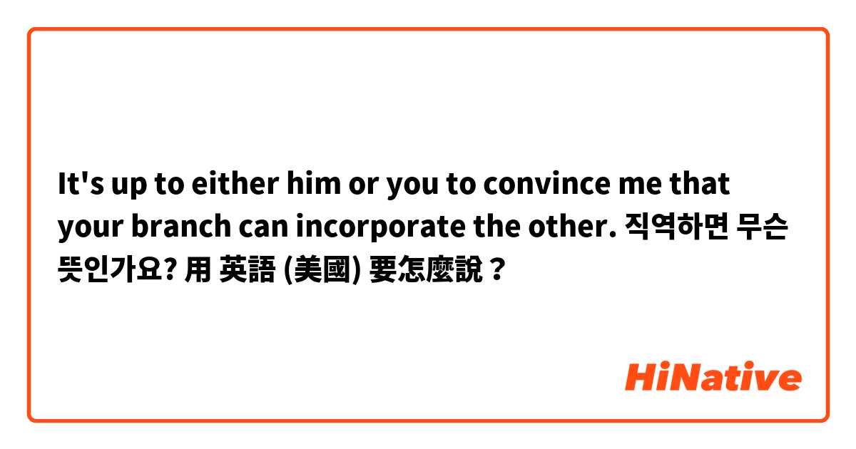 It's up to either him or you to convince me that your branch can incorporate the other. 직역하면 무슨 뜻인가요?用 英語 (美國) 要怎麼說？