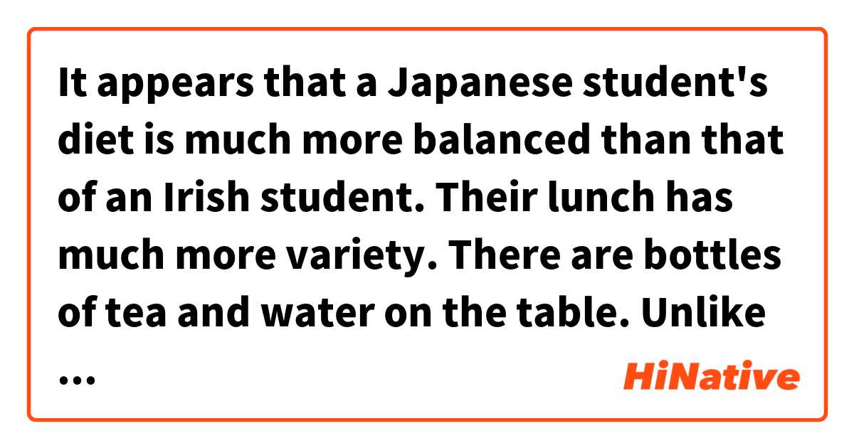 It appears that a Japanese student's diet is much more balanced than that of an Irish student. Their lunch has much more variety. There are bottles of tea and water on the table. Unlike in Ireland , these two students are using chopsticks to eat.  用 日語 要怎麼說？