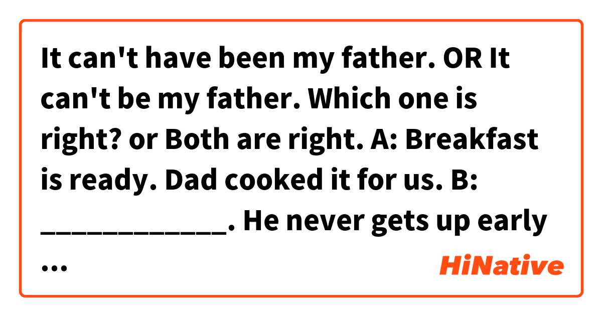 It can't have been my father. OR It can't be my father. Which one is right? or Both are right.

A: Breakfast is ready. Dad cooked it for us.
B: ____________. He never gets up early on Sundays.