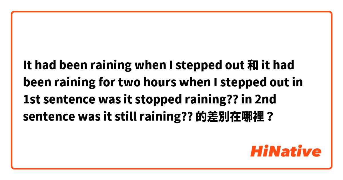 It had been raining when I stepped out 和 it had been raining for two hours when I stepped out


in 1st sentence was it stopped raining?? 
in 2nd sentence was it still raining?? 的差別在哪裡？
