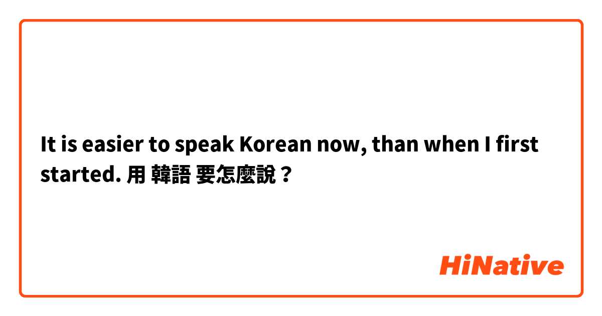 It is easier to speak Korean now, than when I first started. 用 韓語 要怎麼說？