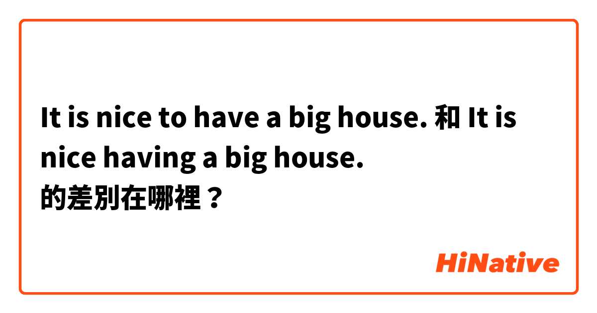 It is nice to have a big house. 和 It is nice having a big house. 的差別在哪裡？