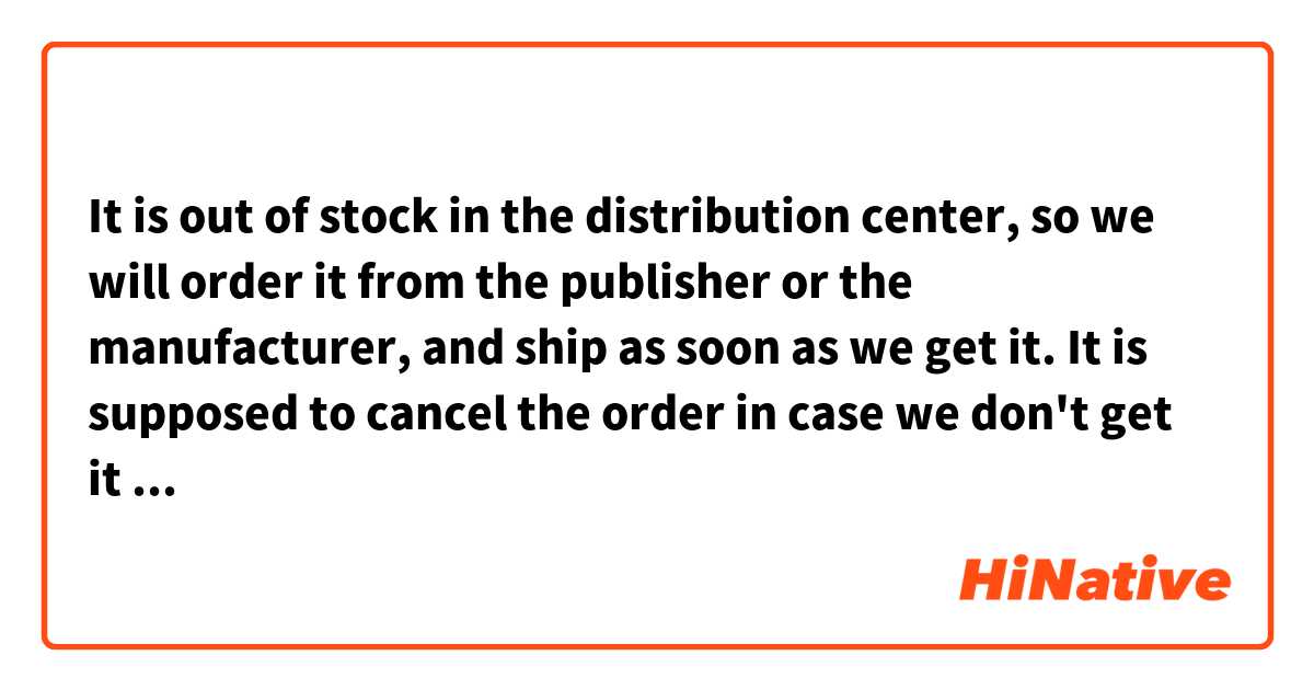 It is out of stock in the distribution center, so we will order it from the publisher or the manufacturer, and ship as soon as we get it. It is supposed to cancel the order in case we don't get it after three weeks.
Could you please correct this paragraph ?
