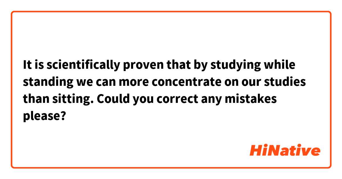 It is scientifically proven that by studying while standing we can more concentrate on our studies than sitting.

Could you correct any mistakes please?