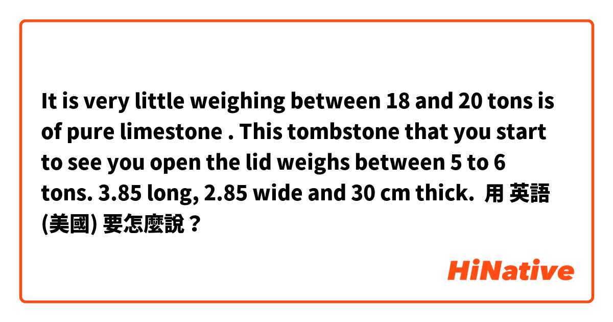 It is very little weighing between 18 and 20 tons is of pure limestone . This tombstone that you start to see you open the lid weighs between 5 to 6 tons. 3.85 long, 2.85 wide and 30 cm thick. 用 英語 (美國) 要怎麼說？