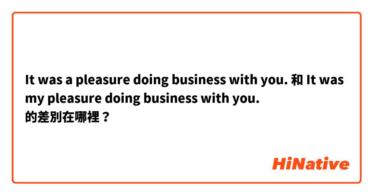 It was a pleasure doing business with you. 和 It was my pleasure doing business with you. 的差別在哪裡？