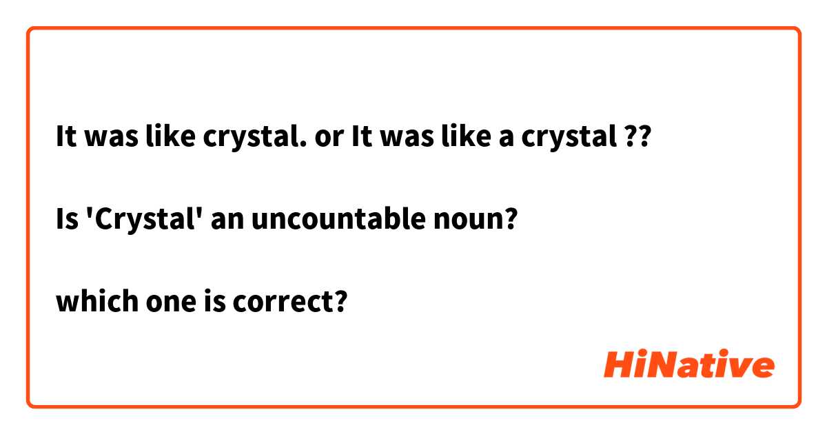 It was like crystal. or It was like a crystal ??

Is 'Crystal' an uncountable noun?

which one is correct?