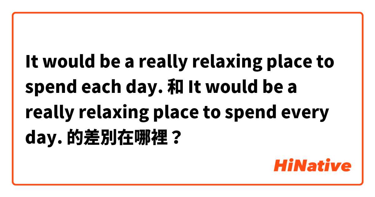 It would be a really relaxing place to spend each day.    和 It would be a really relaxing place to spend every day. 的差別在哪裡？