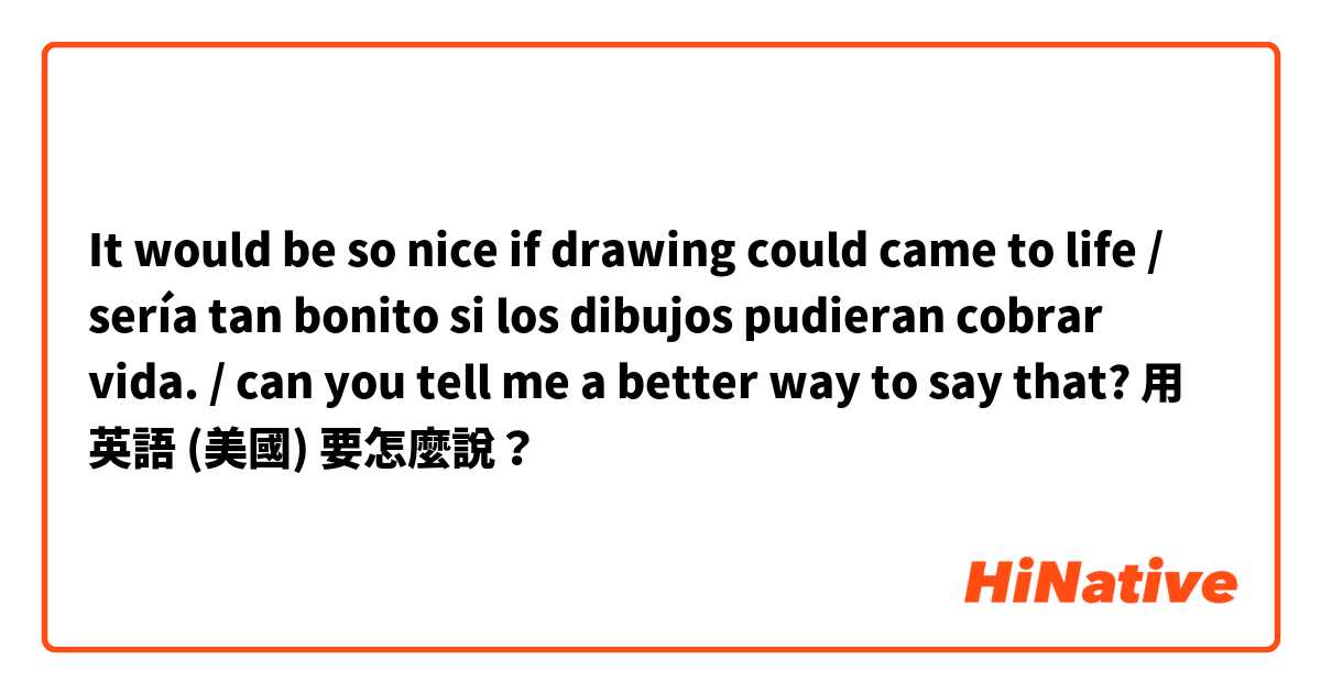 It would be so nice if drawing could came to life / sería tan bonito si los dibujos pudieran cobrar vida. / can you tell me a better way to say that? 用 英語 (美國) 要怎麼說？