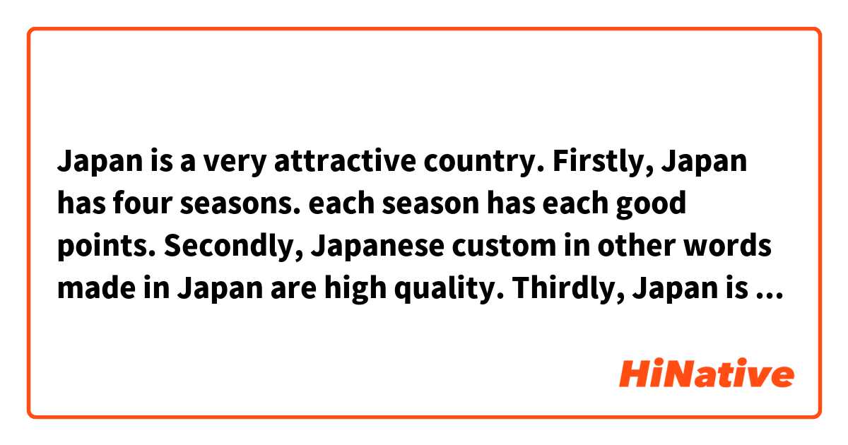 Japan is a very attractive country.
Firstly, Japan has four seasons. each season has each good points.
Secondly, Japanese custom in other words made in Japan are high quality.
Thirdly, Japan is a safe country. Japan is the least murder rate in the world.
It's definitely worth a visit.
