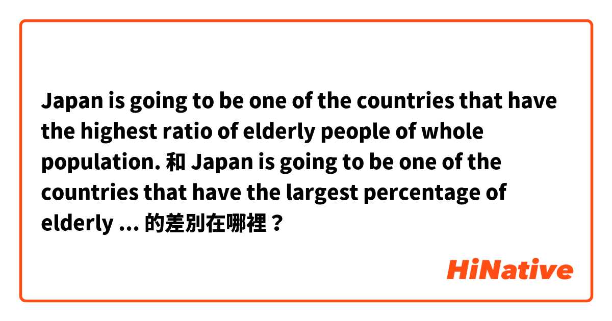 Japan is going to be one of the countries that have the highest ratio of elderly people of whole population. 和 Japan is going to be one of the countries that have the largest percentage of elderly people in total population. 的差別在哪裡？