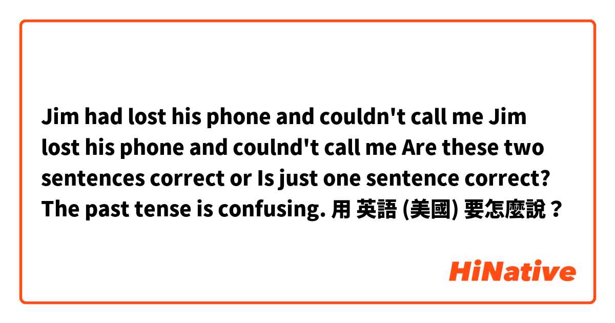 Jim had lost his phone and couldn't call me 

Jim lost his phone and coulnd't call me

Are these two sentences correct or Is just one sentence correct? The past tense is confusing. 用 英語 (美國) 要怎麼說？