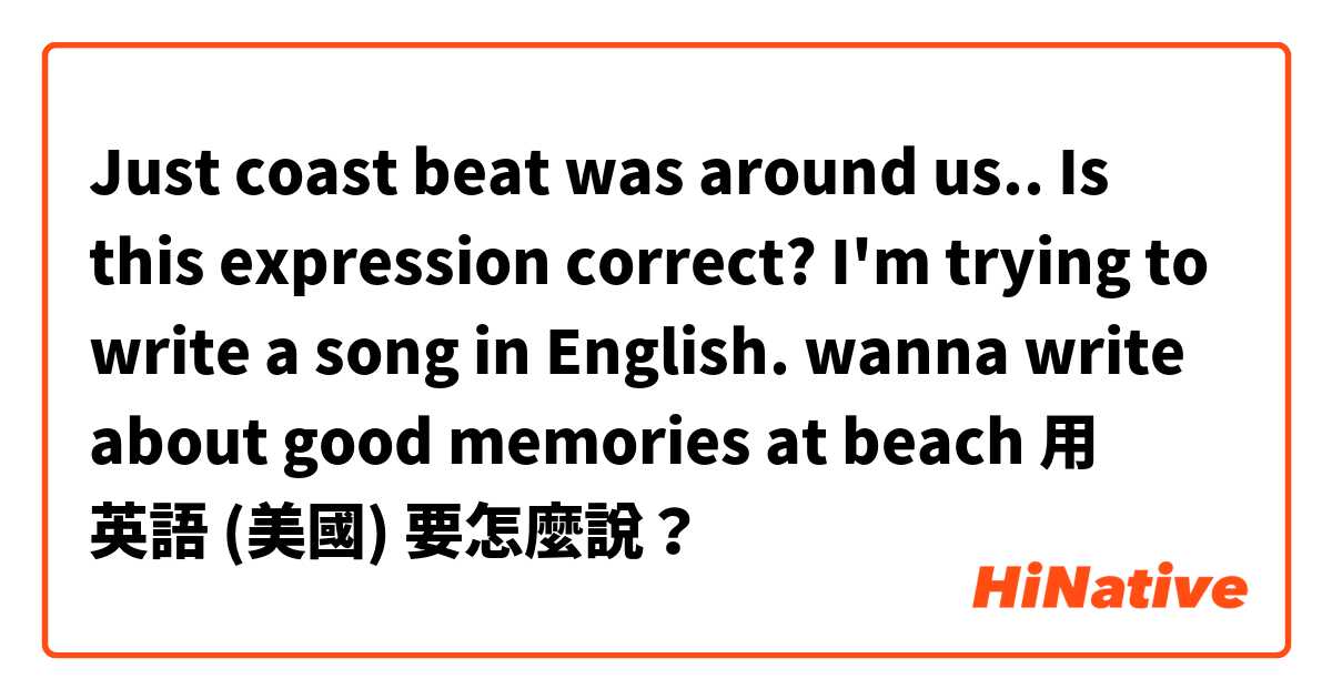Just coast beat was around us..

Is this expression correct?
I'm trying to write a song in English.
wanna write about good memories at beach用 英語 (美國) 要怎麼說？