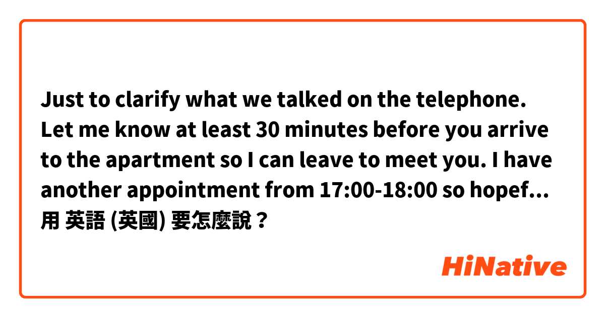 Just to clarify what we talked on the telephone. Let me know at least 30 minutes before you arrive to the apartment so I can leave to meet you. 
I have another appointment from 17:00-18:00 so hopefully you will arrive earlier o later that slot of time用 英語 (英國) 要怎麼說？