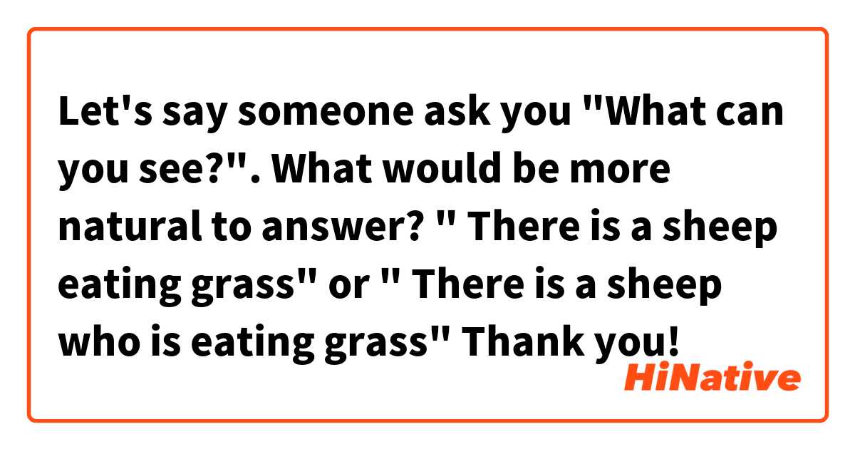 Let's say someone ask you "What can you see?". What would be more natural to answer?

" There is a sheep eating grass"                or
" There is a sheep who is eating grass"

Thank you!