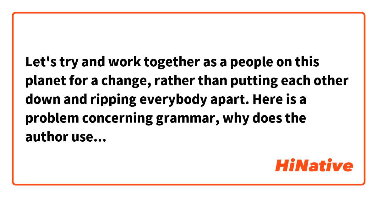 Let's try and work together as a people on this planet for a change, rather than putting each other down and ripping everybody apart. 

Here is a problem concerning grammar, why does the author use "putting" and "ripping" here but not "put" or "rip"?