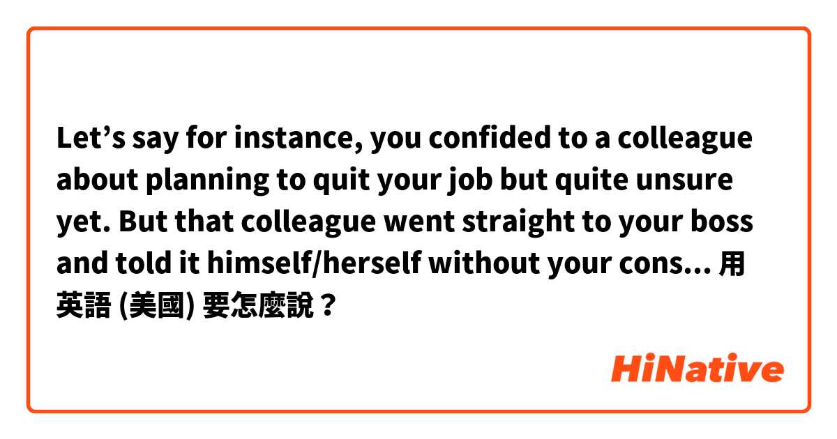 Let’s say for instance, you confided to a colleague about planning to quit your job but quite unsure yet. But that colleague went straight to your boss and told it himself/herself without your consent. Is that bypassing or is there another word for it?用 英語 (美國) 要怎麼說？