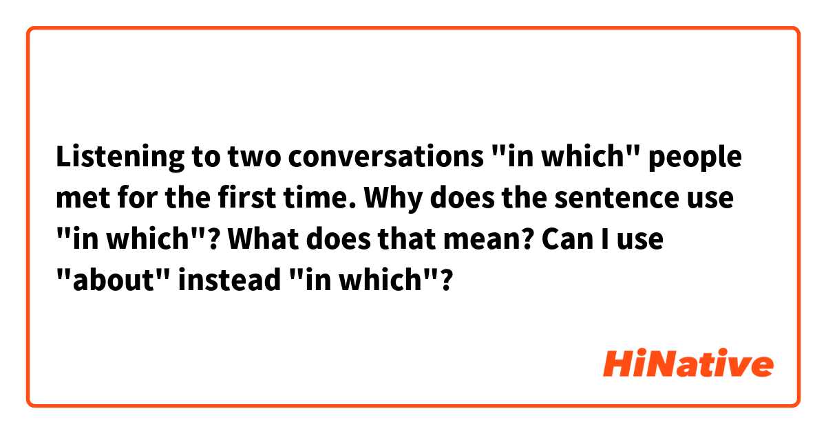 Listening to two conversations "in which" people met for the first time.

Why does the sentence use "in which"? What does that mean?

Can I use "about" instead "in which"?
