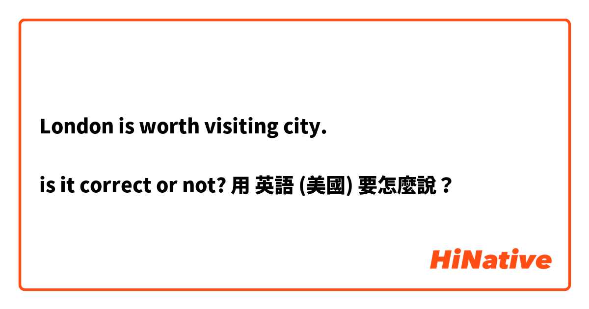 London is worth visiting city.

is it correct or not?用 英語 (美國) 要怎麼說？