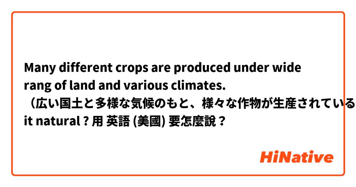 Many different crops are produced under wide rang of land and various climates. （広い国土と多様な気候のもと、様々な作物が生産されている。）is it natural ?用 英語 (美國) 要怎麼說？