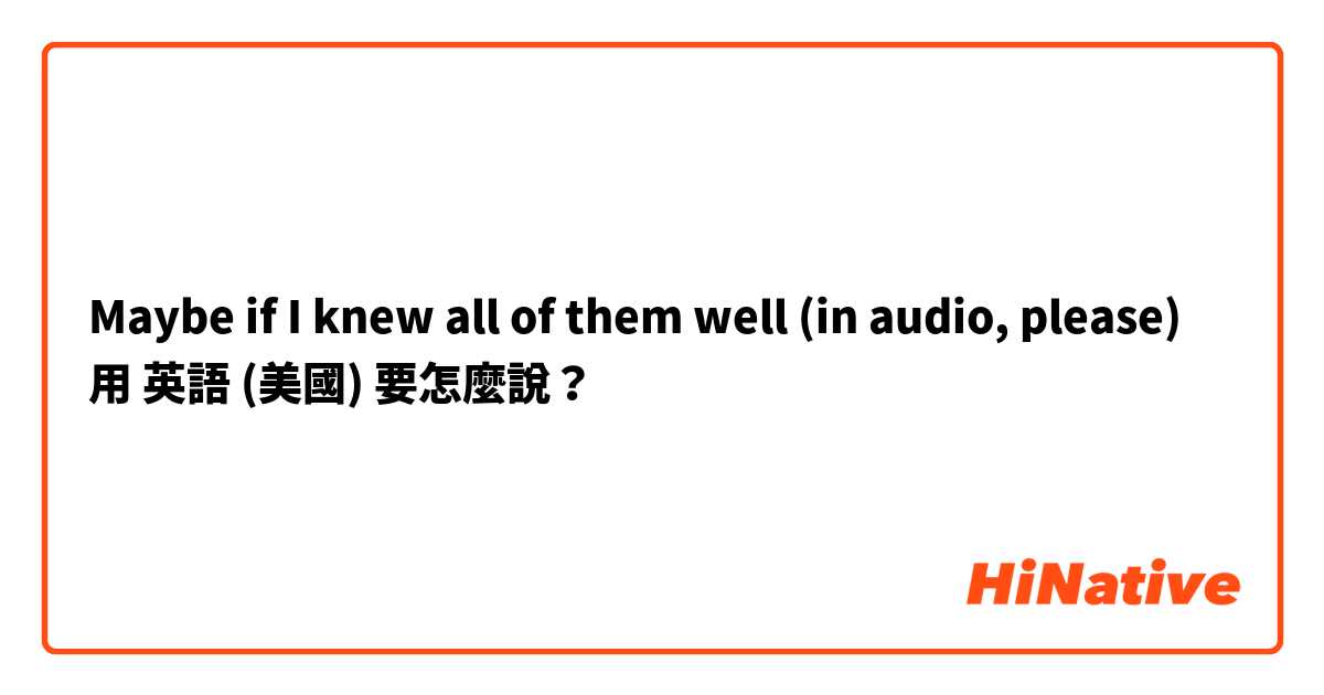 Maybe if I knew all of them well (in audio, please)用 英語 (美國) 要怎麼說？
