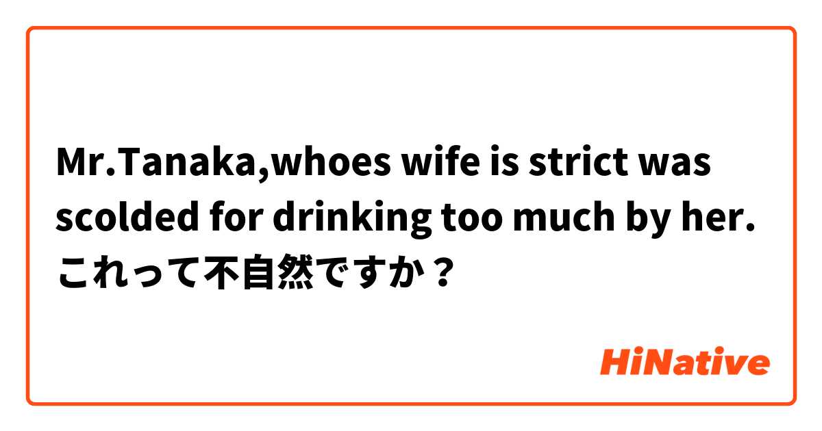 Mr.Tanaka,whoes wife is strict was  scolded for drinking too much by her.

これって不自然ですか？
