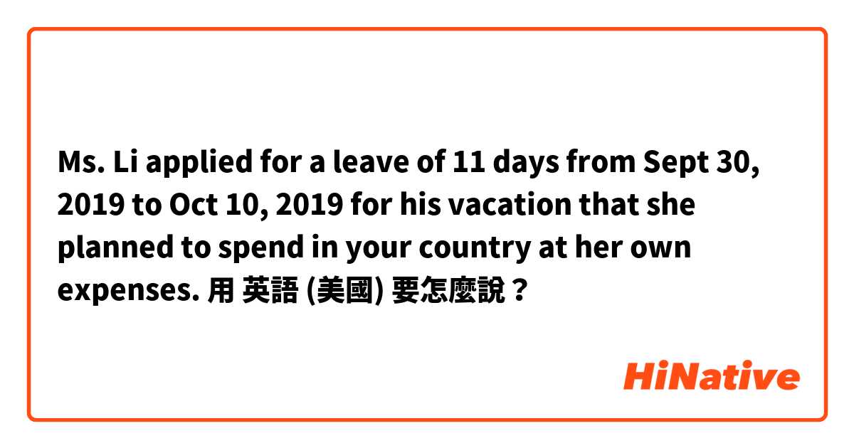 Ms. Li applied for a leave of 11 days from Sept 30, 2019 to Oct 10, 2019 for his vacation that she planned to spend in your country at her own expenses.用 英語 (美國) 要怎麼說？