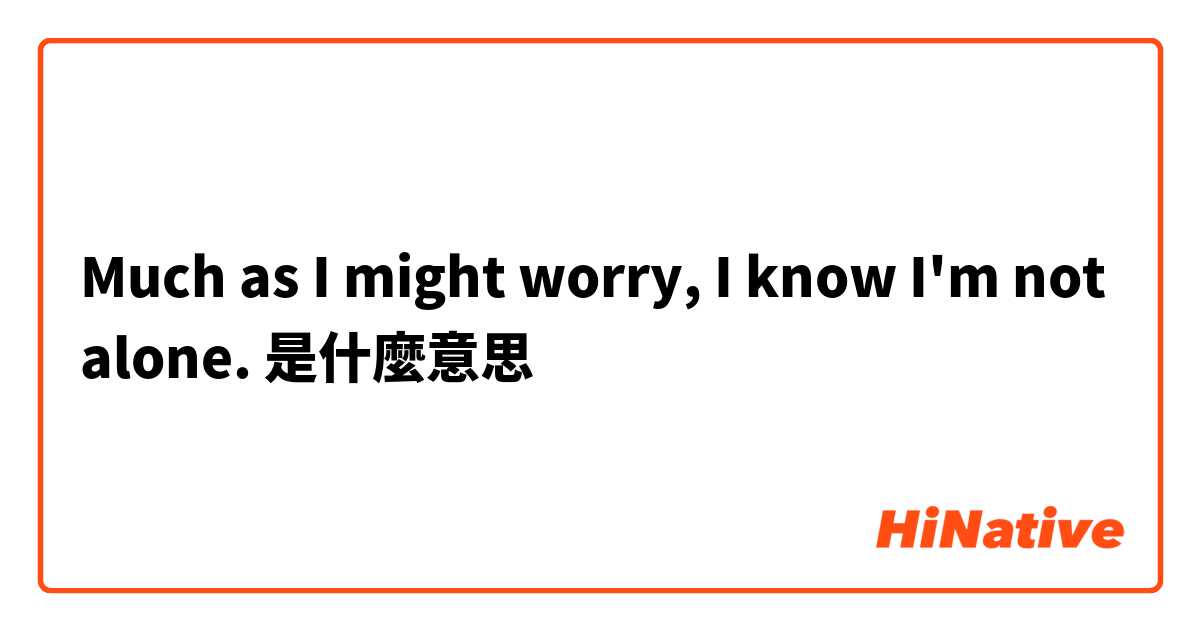 Much as I might worry, I know I'm not alone.是什麼意思