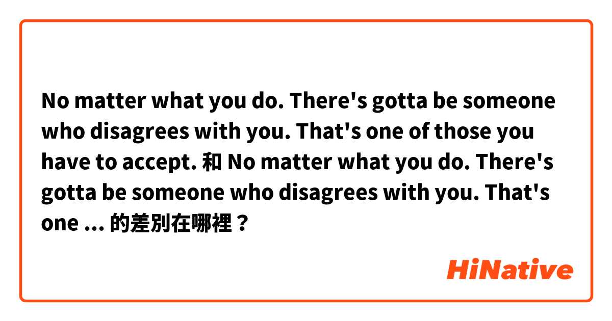 No matter what you do. There's gotta be someone who disagrees with you. That's one of those you have to accept. 和 No matter what you do. There's gotta be someone who disagrees with you. That's one of those you have to take. 的差別在哪裡？