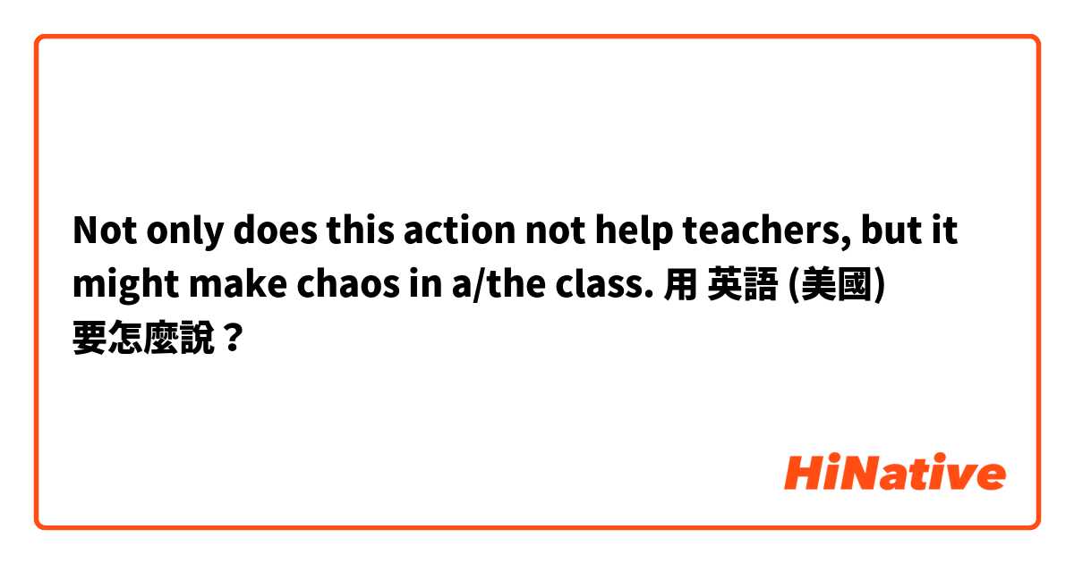 Not only does this action not help teachers, but it might make chaos in a/the class.用 英語 (美國) 要怎麼說？