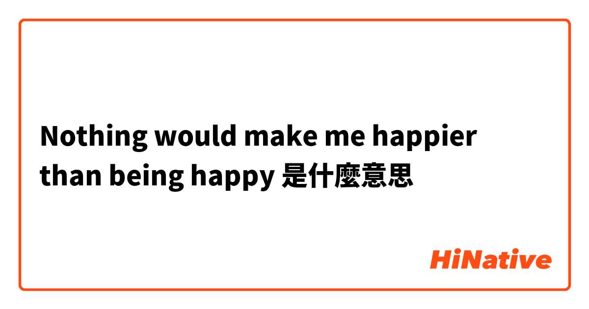 Nothing would make me happier than being happy是什麼意思