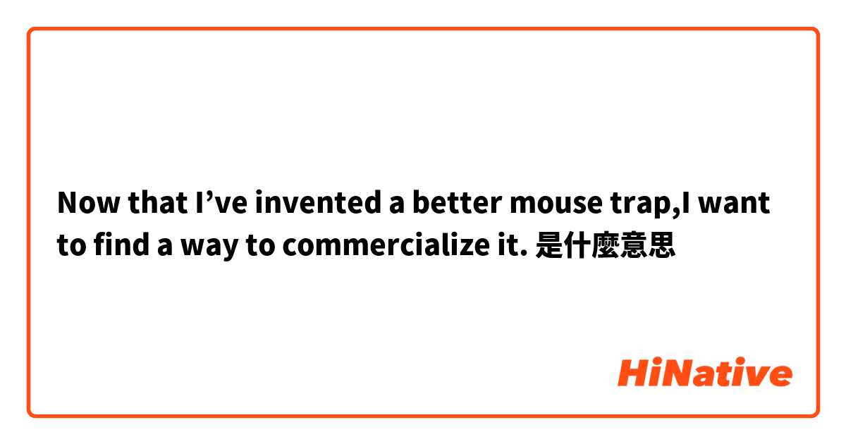 Now that I’ve invented a better mouse trap,I want to find a way to commercialize it.是什麼意思