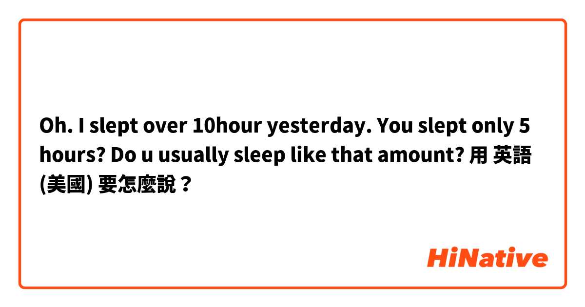 Oh. I slept over 10hour yesterday. You slept only 5 hours? Do u usually sleep like that amount?用 英語 (美國) 要怎麼說？