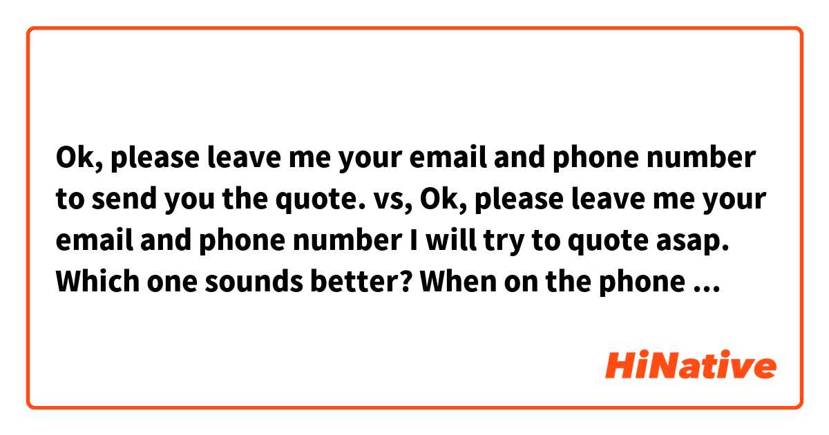 Ok, please leave me your email and phone number to send you the quote.
vs,
Ok, please leave me your email and phone number I will try to quote asap.

Which one sounds better?
When on the phone answering a call from a customer, //