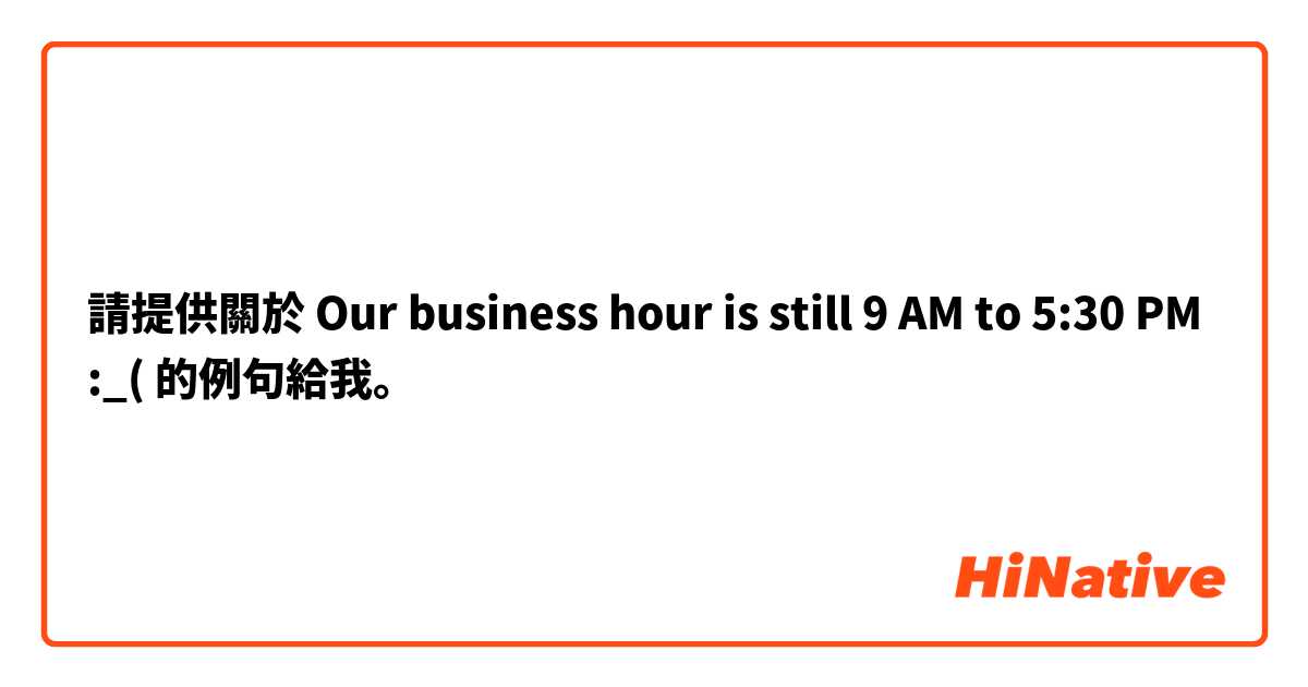請提供關於 Our business hour is still 9 AM to 5:30 PM :_( 的例句給我。