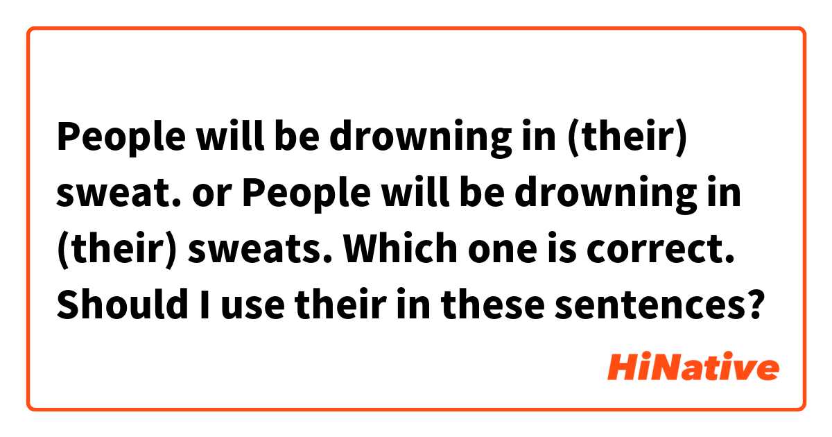 People will be drowning in (their) sweat.
or 
People will be drowning in (their) sweats.

Which one is correct. 
Should I use their in these sentences?