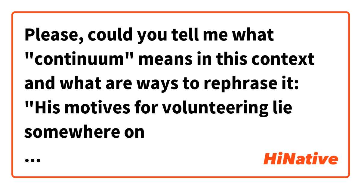 Please, could you tell me what "continuum" means in this context and what are ways to rephrase it: "His motives for volunteering lie somewhere on the continuum between charitable and self-serving." 