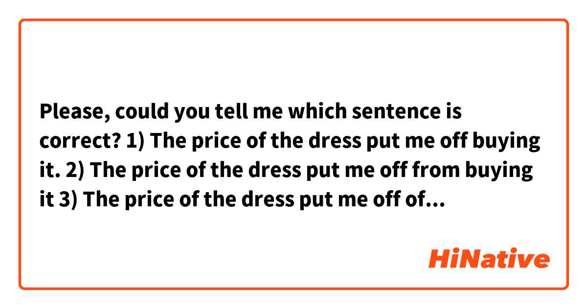 Please, could you tell me which sentence is correct? 
1) The price of the dress put me off buying it.
2) The price of the dress put me off from buying it 
3) The price of the dress put me off of buying it.