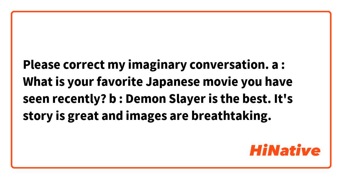 Please correct my imaginary conversation.

a : What is your favorite Japanese movie you have seen recently?
b : Demon Slayer is the best.
It's story is great and images are breathtaking.