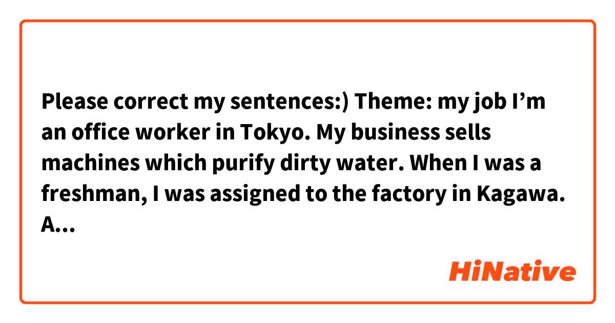 Please correct my sentences:)
Theme: my job

I’m an office worker in Tokyo. 
My business sells machines which purify dirty water. 
When I was a freshman, I was assigned to the factory in Kagawa. 
After that, I was transferred to the head office in Tokyo. I work in the personnel department. 