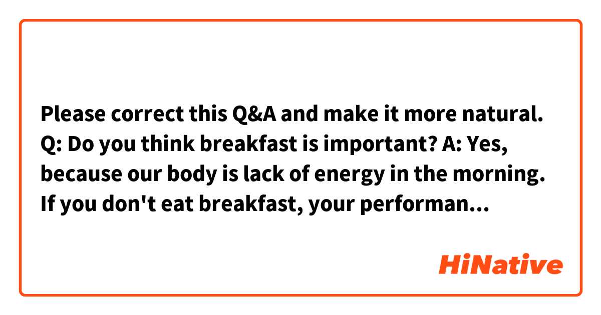 Please correct this Q&A and make it more natural.

Q: Do you think breakfast is important?

A: Yes, because our body is lack of energy in the morning. If you don't eat breakfast, your performance will remarkably decrease before noon. So eating breakfast is necessary to start your day energetically.