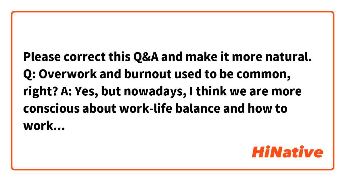 Please correct this Q&A and make it more natural.

Q: Overwork and burnout used to be common, right?

A: Yes, but nowadays, I think we are more conscious about work-life balance and how to work smart. It is getting more important to get a result for a short time period as much as possible while taking enough meal, exercise, sleep, and rest, rather than working for a long time while cutting sleeping hours.

In Japan, many people choose a career while putting emphasis on work-life balance, partly because a lot of people died from overwork in the past.