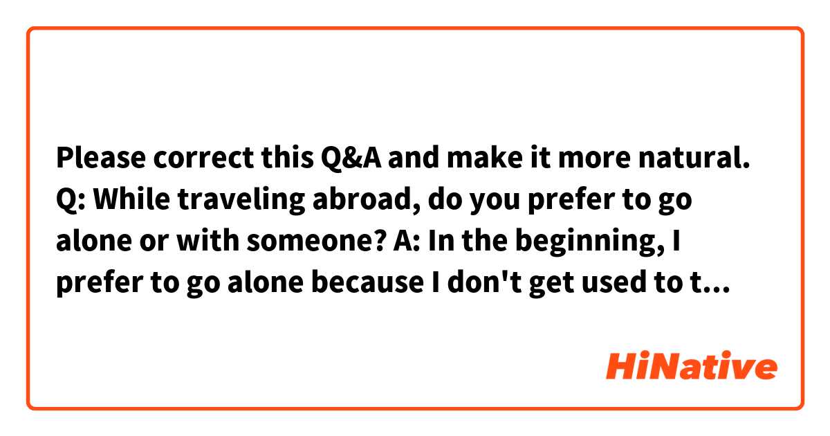 Please correct this Q&A and make it more natural.

Q: While traveling abroad, do you prefer to go alone or with someone?

A: In the beginning, I prefer to go alone because I don't get used to traveling abroad and I can feel safer with someone. However, once I get the hang of it, I prefer to go alone because it's much easier going. I like traveling alone freely.
