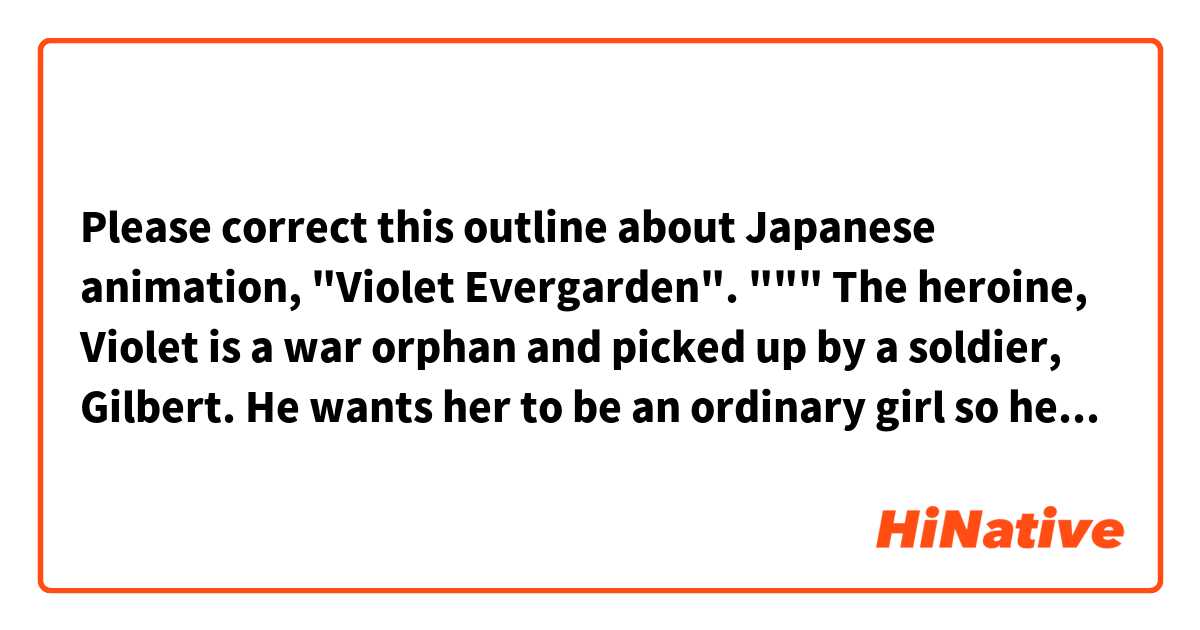 Please correct this outline about Japanese animation, "Violet Evergarden".

"""
The heroine, Violet is a war orphan and picked up by a soldier, Gilbert. He wants her to be an ordinary girl so he teaches her many things, but he is forced to go to a battlefield and use her as a disposable weapon by his senior officer.

He has to go there with her against his will, but he dies there, and his last message to her is "You must survive and please be as nice a woman as your name implies. Sincerely, I love you.". However, she can't understand its mean, "What is love?".

After that war, in order to know "love", she starts working as a "doll" which means a woman who writes a letter instead of a client. While suffering from guilty killing many people on the battlefield, she is encouraged by his last message and contact with many people who want to express their love by a letter, and she gets to know "love" gradually.

At last, Violet writes a letter to Gilbert.
"""