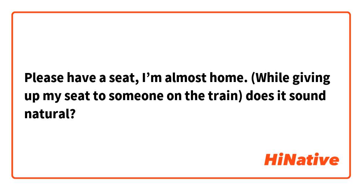 Please have a seat, I’m almost home. (While giving up my seat to someone on the train) does it sound natural?