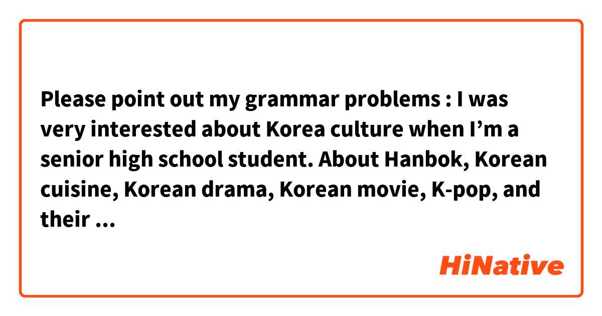 Please point out my grammar problems :

I was very interested about Korea culture when I’m a senior high school student.  About Hanbok, Korean cuisine, Korean drama, Korean movie, K-pop, and their special views like Jeju island, Gyeonggi Province, Seoul city all of them fanscinates me a great deal. I’m impressed that people there always stand together, being polite, full of competitiveness and very energetic to live a fast-paced life.  That is quite different in Taiwan, where people tend to casual attitude toward everything. I am curious about the differences between the two countries.