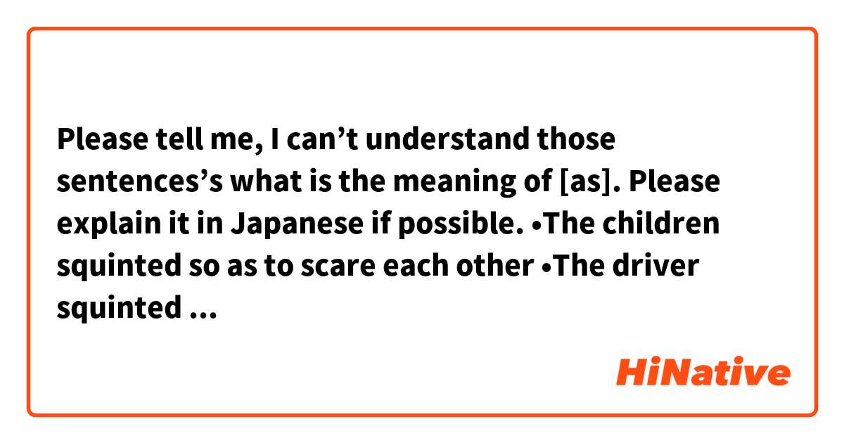 Please tell me, I can’t understand those sentences’s what is the meaning of [as].
Please explain it in Japanese if possible.

•The children squinted so as to scare each other

•The driver squinted as the sun hit his windshield.